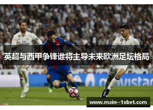 英超与西甲争锋谁将主导未来欧洲足坛格局
