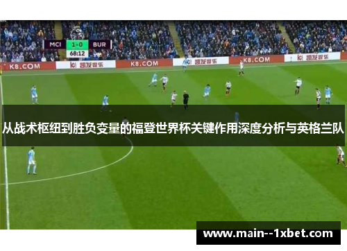 从战术枢纽到胜负变量的福登世界杯关键作用深度分析与英格兰队