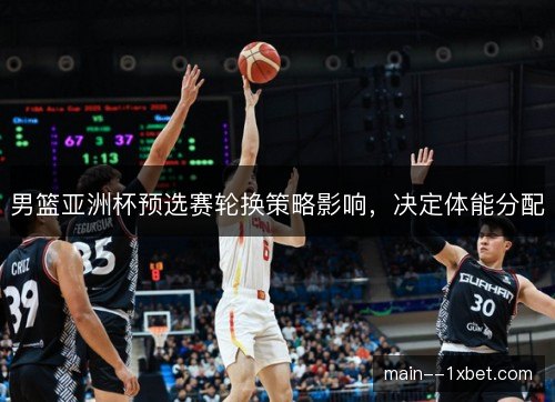 男篮亚洲杯预选赛轮换策略影响，决定体能分配