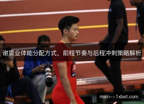 谢震业体能分配方式,前程节奏与后程冲刺策略解析 谢震业体能分配方式,前程节奏与后程冲刺策略解析