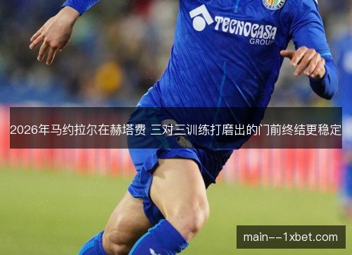2026年马约拉尔在赫塔费 三对三训练打磨出的门前终结更稳定 2026年马约拉尔在赫塔费 三对三训练打磨出的门前终结更稳定